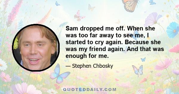 Sam dropped me off. When she was too far away to see me, I started to cry again. Because she was my friend again. And that was enough for me.