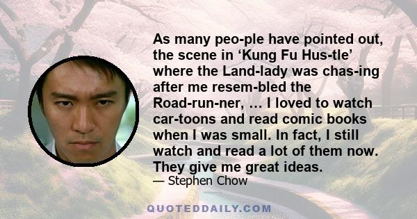 As many people have pointed out, the scene in ‘Kung Fu Hustle’ where the Landlady was chasing after me resembled the Roadrunner, … I loved to watch cartoons and read comic books when I was small. In fact, I