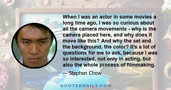 When I was an actor in some movies a long time ago, I was so curious about all the camera movements - why is the camera placed here, and why does it move like this? And why the set and the background, the color? It's a