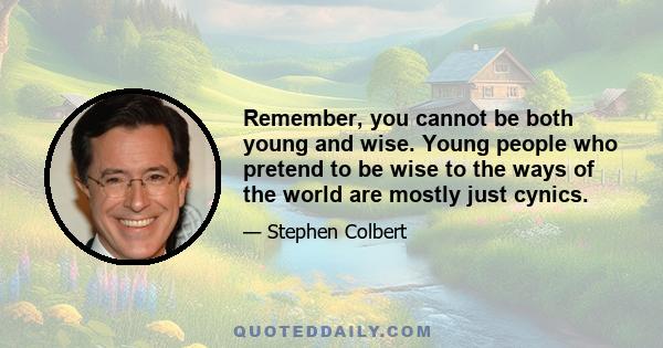 Remember, you cannot be both young and wise. Young people who pretend to be wise to the ways of the world are mostly just cynics. Cynicism masquerades as wisdom, but it is the farthest thing from it. Because cynics