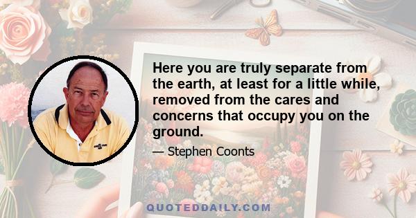 Here you are truly separate from the earth, at least for a little while, removed from the cares and concerns that occupy you on the ground.