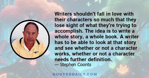 Writers shouldn't fall in love with their characters so much that they lose sight of what they're trying to accomplish. The idea is to write a whole story, a whole book. A writer has to be able to look at that story and