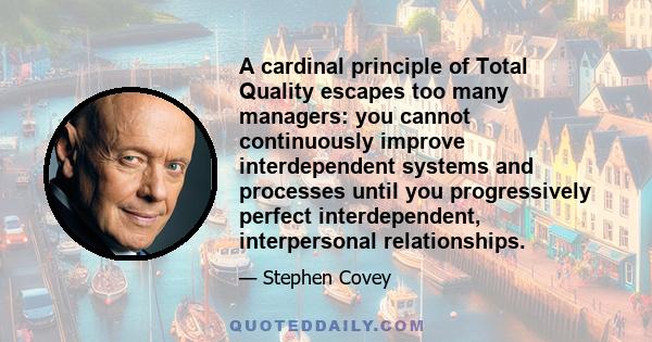 A cardinal principle of Total Quality escapes too many managers: you cannot continuously improve interdependent systems and processes until you progressively perfect interdependent, interpersonal relationships.