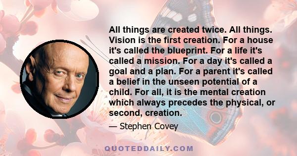 All things are created twice. All things. Vision is the first creation. For a house it's called the blueprint. For a life it's called a mission. For a day it's called a goal and a plan. For a parent it's called a belief