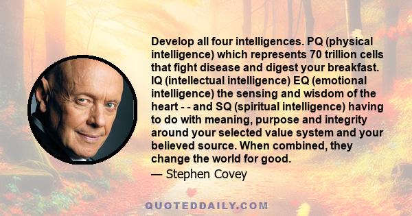 Develop all four intelligences. PQ (physical intelligence) which represents 70 trillion cells that fight disease and digest your breakfast. IQ (intellectual intelligence) EQ (emotional intelligence) the sensing and