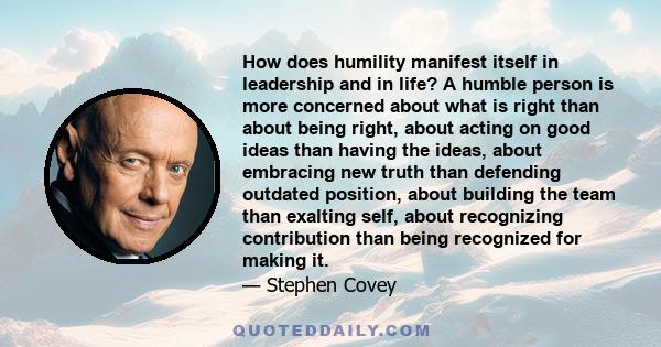 How does humility manifest itself in leadership and in life? A humble person is more concerned about what is right than about being right, about acting on good ideas than having the ideas, about embracing new truth than