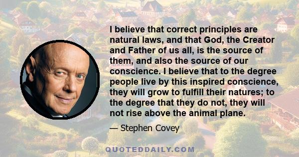 I believe that correct principles are natural laws, and that God, the Creator and Father of us all, is the source of them, and also the source of our conscience. I believe that to the degree people live by this inspired