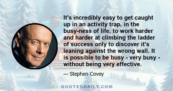 It's incredibly easy to get caught up in an activity trap, in the busy-ness of life, to work harder and harder at climbing the ladder of success only to discover it's leaning against the wrong wall. It is possible to be