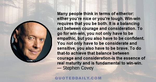 Many people think in terms of either/or: either you're nice or you're tough. Win-win requires that you be both. It is a balancing act between courage and consideration. To go for win-win, you not only have to be