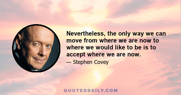 Nevertheless, the only way we can move from where we are now to where we would like to be is to accept where we are now.