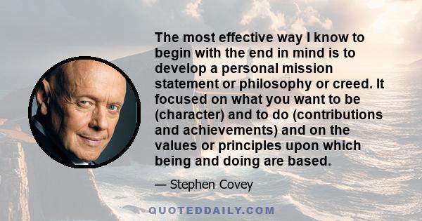 The most effective way I know to begin with the end in mind is to develop a personal mission statement or philosophy or creed. It focused on what you want to be (character) and to do (contributions and achievements) and