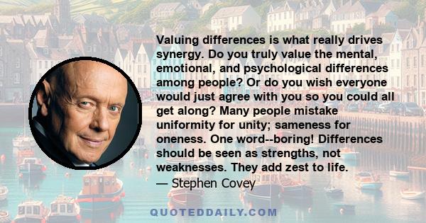Valuing differences is what really drives synergy. Do you truly value the mental, emotional, and psychological differences among people? Or do you wish everyone would just agree with you so you could all get along? Many