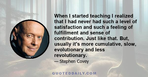 When I started teaching I realized that I had never had such a level of satisfaction and such a feeling of fulfillment and sense of contribution. Just like that. But, usually it's more cumulative, slow, evolutionary and