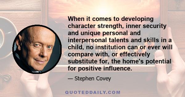 When it comes to developing character strength, inner security and unique personal and interpersonal talents and skills in a child, no institution can or ever will compare with, or effectively substitute for, the home's