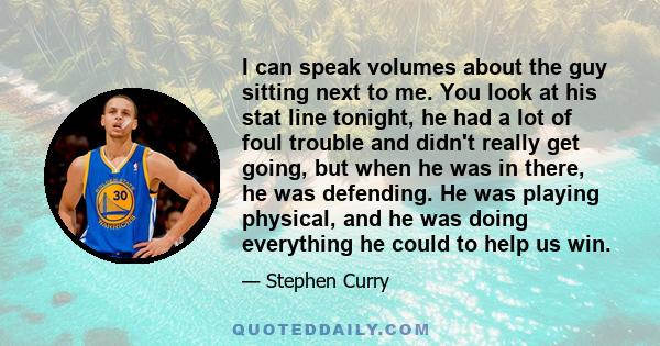 I can speak volumes about the guy sitting next to me. You look at his stat line tonight, he had a lot of foul trouble and didn't really get going, but when he was in there, he was defending. He was playing physical, and