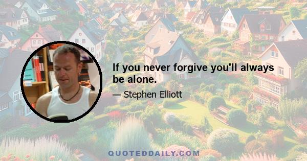 If you never forgive you'll always be alone.