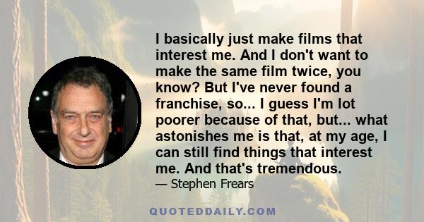 I basically just make films that interest me. And I don't want to make the same film twice, you know? But I've never found a franchise, so... I guess I'm lot poorer because of that, but... what astonishes me is that, at