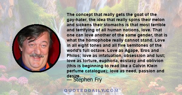 The concept that really gets the goat of the gay-hater, the idea that really spins their melon and sickens their stomachs is that most terrible and terrifying of all human notions, love. That one can love another of the