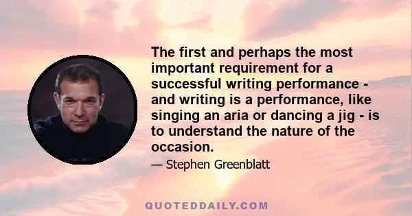 The first and perhaps the most important requirement for a successful writing performance - and writing is a performance, like singing an aria or dancing a jig - is to understand the nature of the occasion.