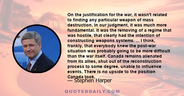 On the justification for the war, it wasn't related to finding any particular weapon of mass destruction. In our judgment, it was much more fundamental. It was the removing of a regime that was hostile, that clearly had