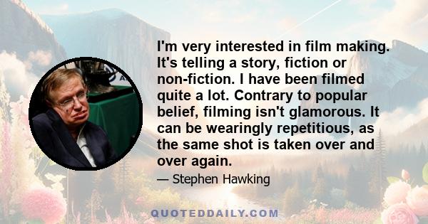 I'm very interested in film making. It's telling a story, fiction or non-fiction. I have been filmed quite a lot. Contrary to popular belief, filming isn't glamorous. It can be wearingly repetitious, as the same shot is