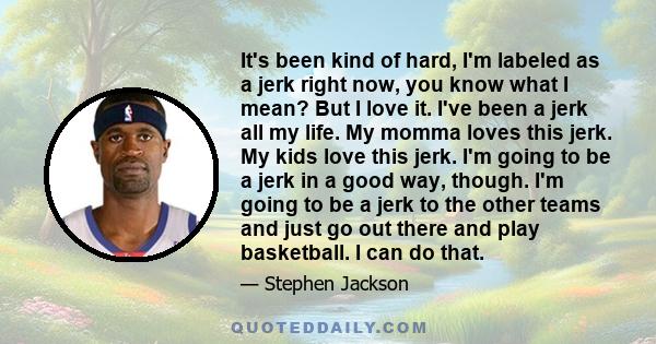 It's been kind of hard, I'm labeled as a jerk right now, you know what I mean? But I love it. I've been a jerk all my life. My momma loves this jerk. My kids love this jerk. I'm going to be a jerk in a good way, though.