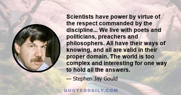 Scientists have power by virtue of the respect commanded by the discipline... We live with poets and politicians, preachers and philosophers. All have their ways of knowing, and all are valid in their proper domain. The