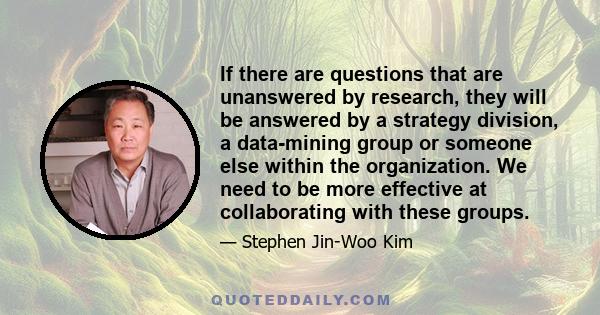 If there are questions that are unanswered by research, they will be answered by a strategy division, a data-mining group or someone else within the organization. We need to be more effective at collaborating with these