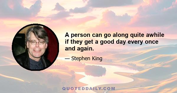 A person can go along quite awhile if they get a good day every once and again.