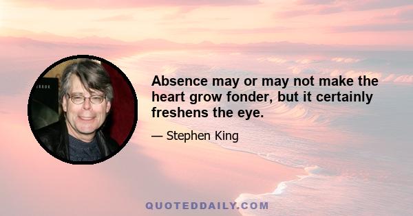 Absence may or may not make the heart grow fonder, but it certainly freshens the eye.