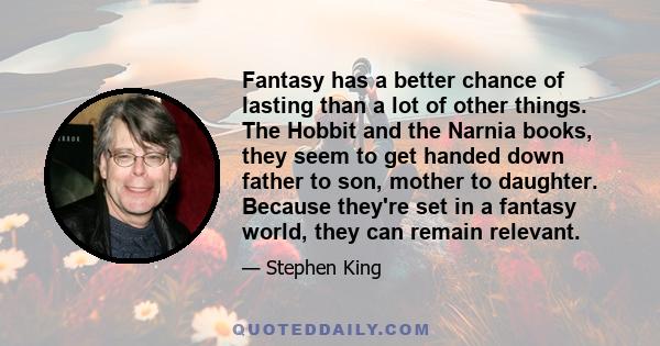 Fantasy has a better chance of lasting than a lot of other things. The Hobbit and the Narnia books, they seem to get handed down father to son, mother to daughter. Because they're set in a fantasy world, they can remain