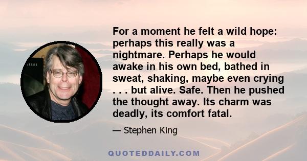 For a moment he felt a wild hope: perhaps this really was a nightmare. Perhaps he would awake in his own bed, bathed in sweat, shaking, maybe even crying . . . but alive. Safe. Then he pushed the thought away. Its charm