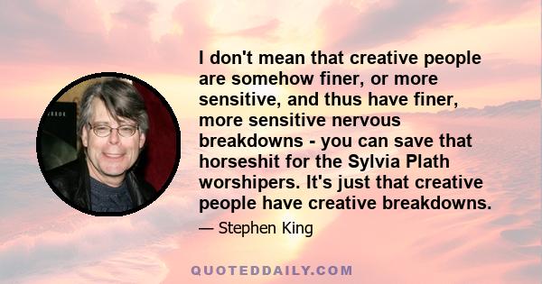 I don't mean that creative people are somehow finer, or more sensitive, and thus have finer, more sensitive nervous breakdowns - you can save that horseshit for the Sylvia Plath worshipers. It's just that creative
