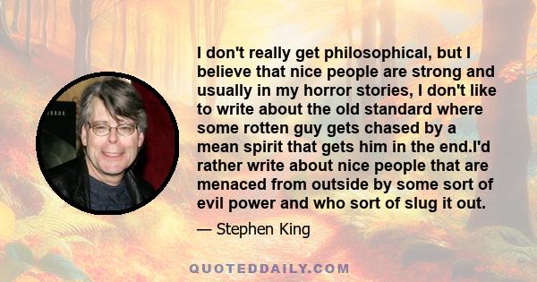 I don't really get philosophical, but I believe that nice people are strong and usually in my horror stories, I don't like to write about the old standard where some rotten guy gets chased by a mean spirit that gets him