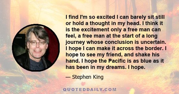 I find I'm so excited I can barely sit still or hold a thought in my head. I think it is the excitement only a free man can feel, a free man at the start of a long journey whose conclusion is uncertain. I hope I can