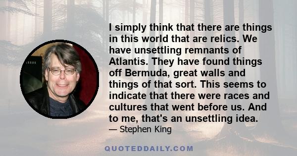 I simply think that there are things in this world that are relics. We have unsettling remnants of Atlantis. They have found things off Bermuda, great walls and things of that sort. This seems to indicate that there