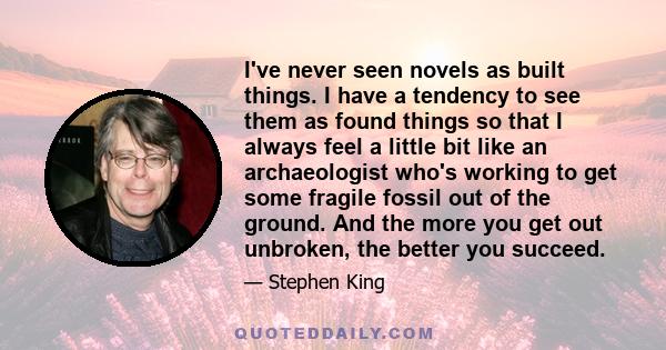 I've never seen novels as built things. I have a tendency to see them as found things so that I always feel a little bit like an archaeologist who's working to get some fragile fossil out of the ground. And the more you