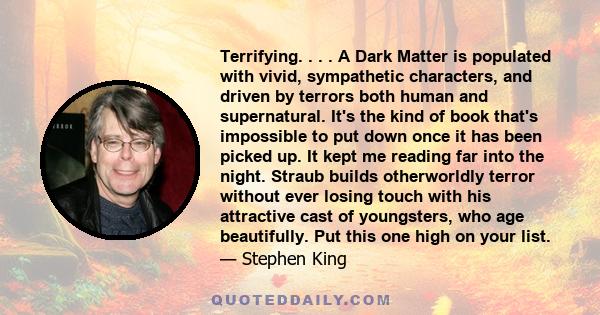 Terrifying. . . . A Dark Matter is populated with vivid, sympathetic characters, and driven by terrors both human and supernatural. It's the kind of book that's impossible to put down once it has been picked up. It kept