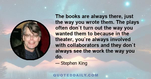The books are always there, just the way you wrote them. The plays often don`t turn out the way you wanted them to because in the theater, you`re always involved with collaborators and they don`t always see the work the