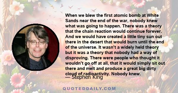 When we blew the first atomic bomb at White Sands near the end of the war, nobody knew what was going to happen. There was a theory that the chain reaction would continue forever. And we would have created a little tiny