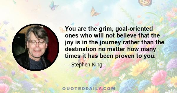 You are the grim, goal-oriented ones who will not believe that the joy is in the journey rather than the destination no matter how many times it has been proven to you.