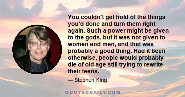 You couldn't get hold of the things you'd done and turn them right again. Such a power might be given to the gods, but it was not given to women and men, and that was probably a good thing. Had it been otherwise, people
