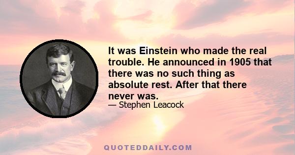 It was Einstein who made the real trouble. He announced in 1905 that there was no such thing as absolute rest. After that there never was.