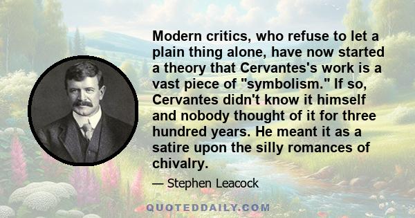 Modern critics, who refuse to let a plain thing alone, have now started a theory that Cervantes's work is a vast piece of symbolism. If so, Cervantes didn't know it himself and nobody thought of it for three hundred