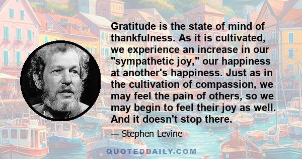 Gratitude is the state of mind of thankfulness. As it is cultivated, we experience an increase in our sympathetic joy, our happiness at another's happiness. Just as in the cultivation of compassion, we may feel the pain