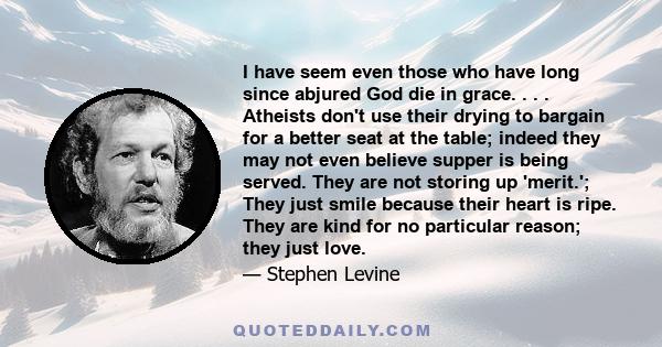 I have seem even those who have long since abjured God die in grace. . . . Atheists don't use their drying to bargain for a better seat at the table; indeed they may not even believe supper is being served. They are not