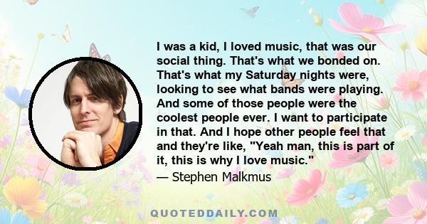 I was a kid, I loved music, that was our social thing. That's what we bonded on. That's what my Saturday nights were, looking to see what bands were playing. And some of those people were the coolest people ever. I want
