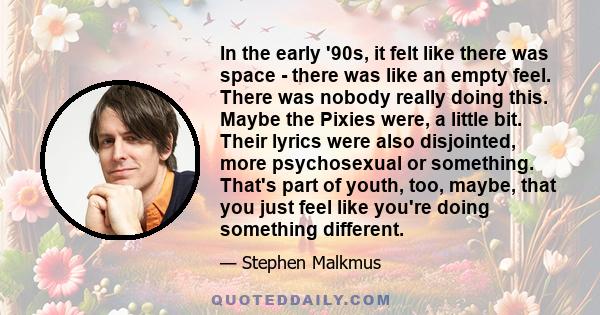 In the early '90s, it felt like there was space - there was like an empty feel. There was nobody really doing this. Maybe the Pixies were, a little bit. Their lyrics were also disjointed, more psychosexual or something.