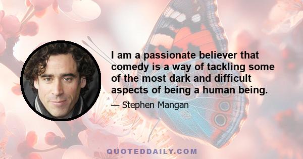 I am a passionate believer that comedy is a way of tackling some of the most dark and difficult aspects of being a human being.