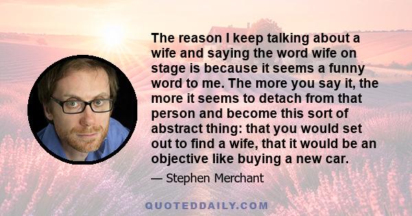 The reason I keep talking about a wife and saying the word wife on stage is because it seems a funny word to me. The more you say it, the more it seems to detach from that person and become this sort of abstract thing: